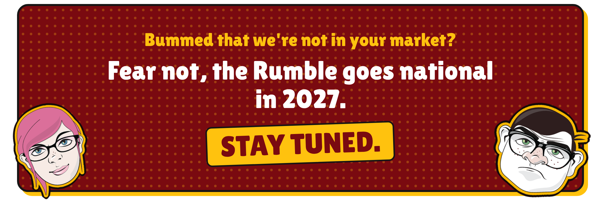 Bummed that we're not in your market? Fear not, the Rumble goes national in 2027. Stay tuned.